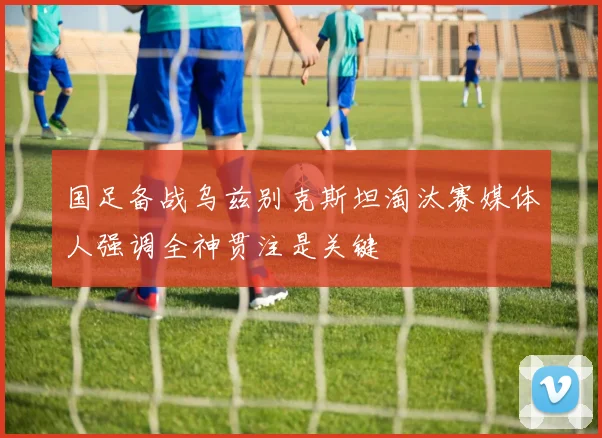 国足备战乌兹别克斯坦淘汰赛媒体人强调全神贯注是关键