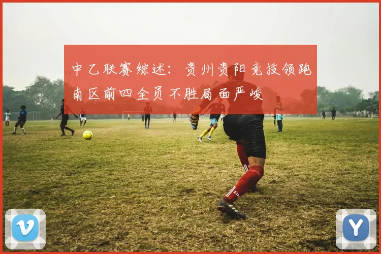 中乙联赛综述：贵州贵阳竞技领跑南区前四全员不胜局面严峻