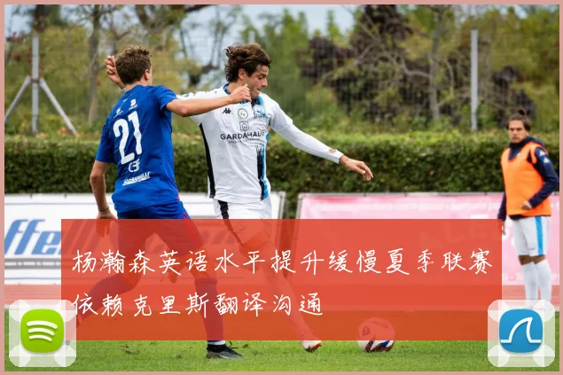 杨瀚森英语水平提升缓慢夏季联赛依赖克里斯翻译沟通