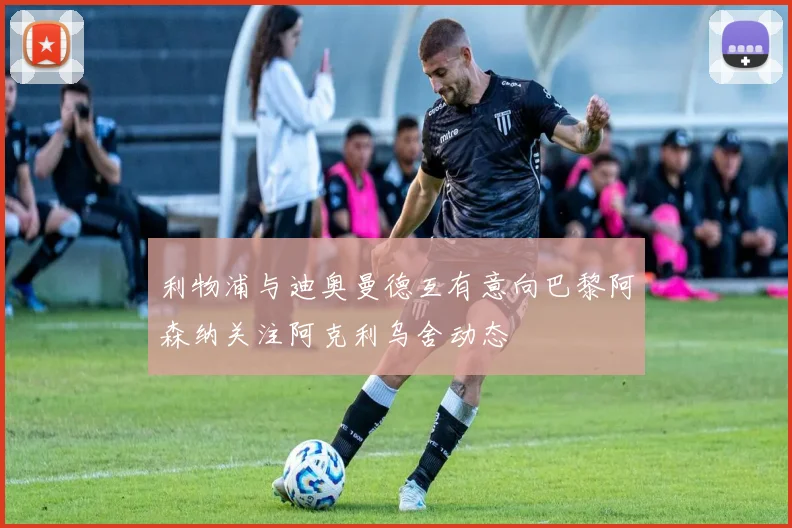 利物浦与迪奥曼德互有意向巴黎阿森纳关注阿克利乌舍动态