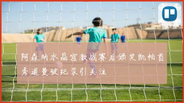 阿森纳水晶宫激战赛后颁奖凯帕首秀道曼破纪录引关注