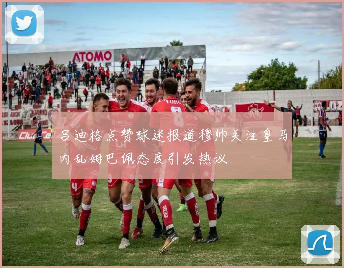 吕迪格点赞球迷报道穆帅关注皇马内乱姆巴佩态度引发热议
