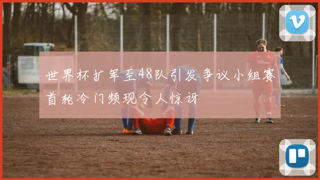 世界杯扩军至48队引发争议小组赛首轮冷门频现令人惊讶