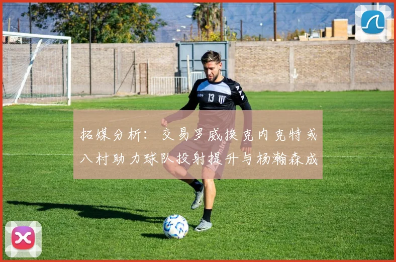 拓媒分析：交易罗威换克内克特或八村助力球队投射提升与杨瀚森成长