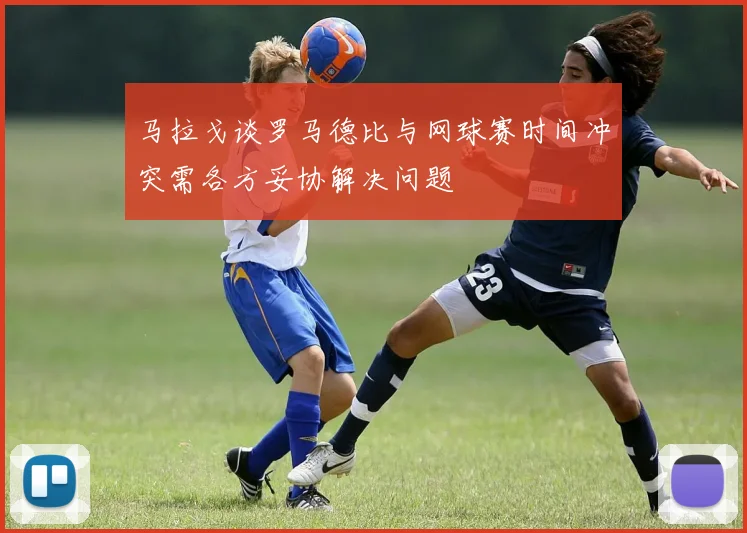 马拉戈谈罗马德比与网球赛时间冲突需各方妥协解决问题