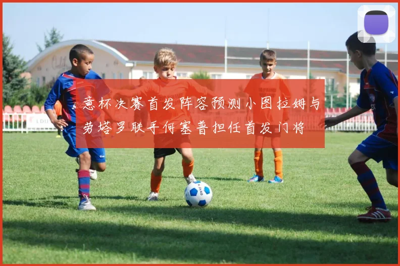 意杯决赛首发阵容预测小图拉姆与劳塔罗联手何塞普担任首发门将
